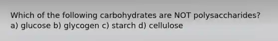 Which of the following carbohydrates are NOT polysaccharides? a) glucose b) glycogen c) starch d) cellulose