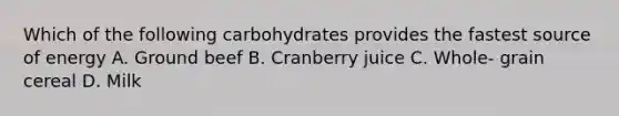 Which of the following carbohydrates provides the fastest source of energy A. Ground beef B. Cranberry juice C. Whole- grain cereal D. Milk