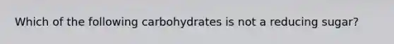 Which of the following carbohydrates is not a reducing sugar?