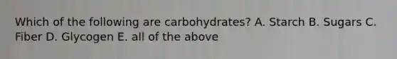 Which of the following are carbohydrates? A. Starch B. Sugars C. Fiber D. Glycogen E. all of the above