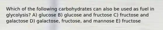 Which of the following carbohydrates can also be used as fuel in glycolysis? A) glucose B) glucose and fructose C) fructose and galactose D) galactose, fructose, and mannose E) fructose