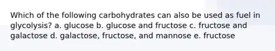 Which of the following carbohydrates can also be used as fuel in glycolysis? a. glucose b. glucose and fructose c. fructose and galactose d. galactose, fructose, and mannose e. fructose