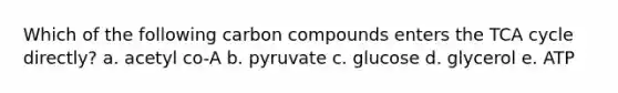 Which of the following carbon compounds enters the TCA cycle directly? a. acetyl co-A b. pyruvate c. glucose d. glycerol e. ATP