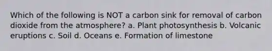 Which of the following is NOT a carbon sink for removal of carbon dioxide from the atmosphere? a. Plant photosynthesis b. Volcanic eruptions c. Soil d. Oceans e. Formation of limestone