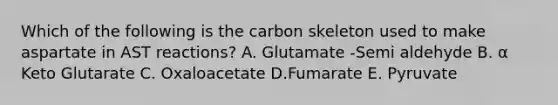 Which of the following is the carbon skeleton used to make aspartate in AST reactions? A. Glutamate -Semi aldehyde B. α Keto Glutarate C. Oxaloacetate D.Fumarate E. Pyruvate