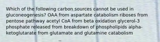 Which of the following carbon sources cannot be used in gluconeogenesis? OAA from aspartate catabolism riboses from pentose pathway acetyl CoA from beta oxidation glycerol-3 phosphate released from breakdown of phospholipids alpha-ketoglutarate from glutamate and glutamine catabolism