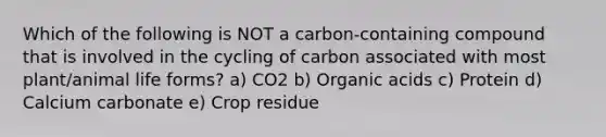 Which of the following is NOT a carbon-containing compound that is involved in the cycling of carbon associated with most plant/animal life forms? a) CO2 b) Organic acids c) Protein d) Calcium carbonate e) Crop residue