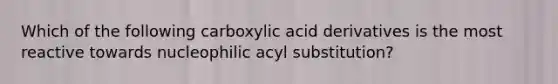 Which of the following carboxylic acid derivatives is the most reactive towards nucleophilic acyl substitution?