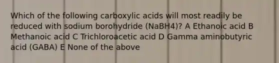 Which of the following carboxylic acids will most readily be reduced with sodium borohydride (NaBH4)? A Ethanoic acid B Methanoic acid C Trichloroacetic acid D Gamma aminobutyric acid (GABA) E None of the above