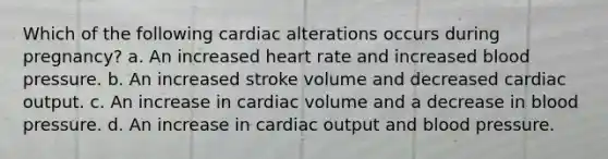 Which of the following cardiac alterations occurs during pregnancy? a. An increased heart rate and increased blood pressure. b. An increased stroke volume and decreased cardiac output. c. An increase in cardiac volume and a decrease in blood pressure. d. An increase in cardiac output and blood pressure.