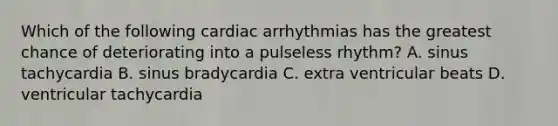 Which of the following cardiac arrhythmias has the greatest chance of deteriorating into a pulseless rhythm? A. sinus tachycardia B. sinus bradycardia C. extra ventricular beats D. ventricular tachycardia