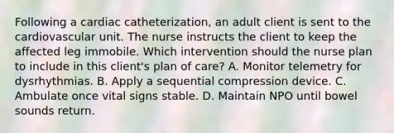 Following a cardiac catheterization, an adult client is sent to the cardiovascular unit. The nurse instructs the client to keep the affected leg immobile. Which intervention should the nurse plan to include in this client's plan of care? A. Monitor telemetry for dysrhythmias. B. Apply a sequential compression device. C. Ambulate once vital signs stable. D. Maintain NPO until bowel sounds return.