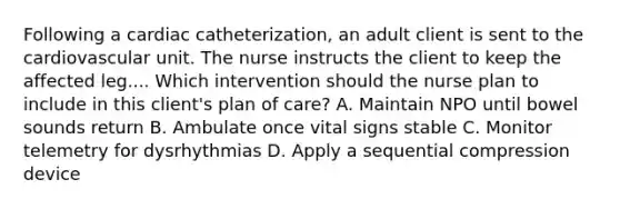 Following a cardiac catheterization, an adult client is sent to the cardiovascular unit. The nurse instructs the client to keep the affected leg.... Which intervention should the nurse plan to include in this client's plan of care? A. Maintain NPO until bowel sounds return B. Ambulate once vital signs stable C. Monitor telemetry for dysrhythmias D. Apply a sequential compression device