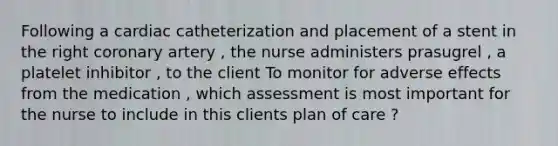 Following a cardiac catheterization and placement of a stent in the right coronary artery , the nurse administers prasugrel , a platelet inhibitor , to the client To monitor for adverse effects from the medication , which assessment is most important for the nurse to include in this clients plan of care ?