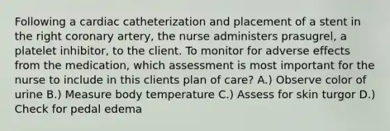 Following a cardiac catheterization and placement of a stent in the right coronary artery, the nurse administers prasugrel, a platelet inhibitor, to the client. To monitor for adverse effects from the medication, which assessment is most important for the nurse to include in this clients plan of care? A.) Observe color of urine B.) Measure body temperature C.) Assess for skin turgor D.) Check for pedal edema