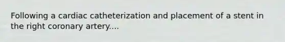 Following a cardiac catheterization and placement of a stent in the right coronary artery....