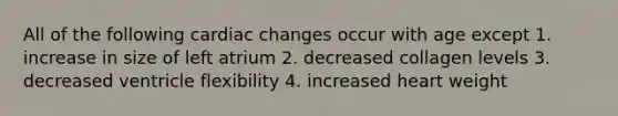 All of the following cardiac changes occur with age except 1. increase in size of left atrium 2. decreased collagen levels 3. decreased ventricle flexibility 4. increased heart weight