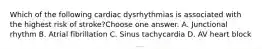 Which of the following cardiac dysrhythmias is associated with the highest risk of stroke?Choose one answer. A. Junctional rhythm B. Atrial fibrillation C. Sinus tachycardia D. AV heart block