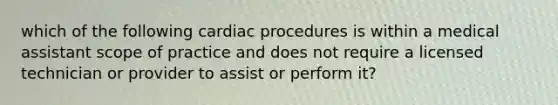 which of the following cardiac procedures is within a medical assistant scope of practice and does not require a licensed technician or provider to assist or perform it?