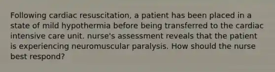 Following cardiac resuscitation, a patient has been placed in a state of mild hypothermia before being transferred to the cardiac intensive care unit. nurse's assessment reveals that the patient is experiencing neuromuscular paralysis. How should the nurse best respond?