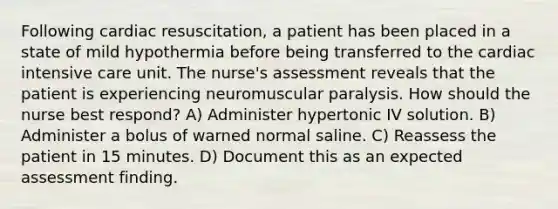 Following cardiac resuscitation, a patient has been placed in a state of mild hypothermia before being transferred to the cardiac intensive care unit. The nurse's assessment reveals that the patient is experiencing neuromuscular paralysis. How should the nurse best respond? A) Administer hypertonic IV solution. B) Administer a bolus of warned normal saline. C) Reassess the patient in 15 minutes. D) Document this as an expected assessment finding.