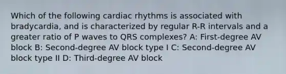 Which of the following cardiac rhythms is associated with bradycardia, and is characterized by regular R-R intervals and a greater ratio of P waves to QRS complexes? A: First-degree AV block B: Second-degree AV block type I C: Second-degree AV block type II D: Third-degree AV block