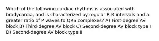 Which of the following cardiac rhythms is associated with bradycardia, and is characterized by regular R-R intervals and a greater ratio of P waves to QRS complexes? A) First-degree AV block B) Third-degree AV block C) Second-degree AV block type I D) Second-degree AV block type II