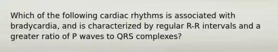 Which of the following cardiac rhythms is associated with bradycardia, and is characterized by regular R-R intervals and a greater ratio of P waves to QRS complexes?