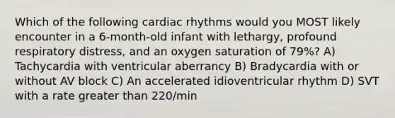 Which of the following cardiac rhythms would you MOST likely encounter in a 6-month-old infant with lethargy, profound respiratory distress, and an oxygen saturation of 79%? A) Tachycardia with ventricular aberrancy B) Bradycardia with or without AV block C) An accelerated idioventricular rhythm D) SVT with a rate greater than 220/min