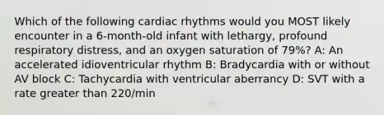 Which of the following cardiac rhythms would you MOST likely encounter in a 6-month-old infant with lethargy, profound respiratory distress, and an oxygen saturation of 79%? A: An accelerated idioventricular rhythm B: Bradycardia with or without AV block C: Tachycardia with ventricular aberrancy D: SVT with a rate greater than 220/min