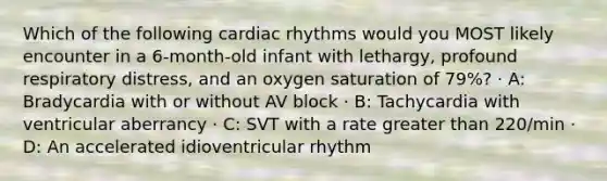 Which of the following cardiac rhythms would you MOST likely encounter in a 6-month-old infant with lethargy, profound respiratory distress, and an oxygen saturation of 79%? · A: Bradycardia with or without AV block · B: Tachycardia with ventricular aberrancy · C: SVT with a rate greater than 220/min · D: An accelerated idioventricular rhythm