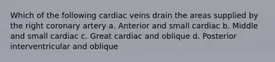 Which of the following cardiac veins drain the areas supplied by the right coronary artery a. Anterior and small cardiac b. Middle and small cardiac c. Great cardiac and oblique d. Posterior interventricular and oblique