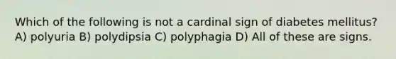 Which of the following is not a cardinal sign of diabetes mellitus? A) polyuria B) polydipsia C) polyphagia D) All of these are signs.