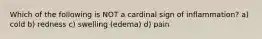 Which of the following is NOT a cardinal sign of inflammation? a) cold b) redness c) swelling (edema) d) pain