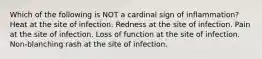 Which of the following is NOT a cardinal sign of inflammation? Heat at the site of infection. Redness at the site of infection. Pain at the site of infection. Loss of function at the site of infection. Non-blanching rash at the site of infection.