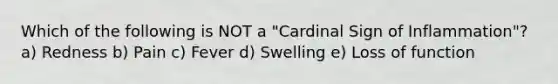 Which of the following is NOT a "Cardinal Sign of Inflammation"? a) Redness b) Pain c) Fever d) Swelling e) Loss of function