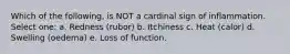 Which of the following, is NOT a cardinal sign of inflammation. Select one: a. Redness (rubor) b. Itchiness c. Heat (calor) d. Swelling (oedema) e. Loss of function.