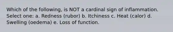 Which of the following, is NOT a cardinal sign of inflammation. Select one: a. Redness (rubor) b. Itchiness c. Heat (calor) d. Swelling (oedema) e. Loss of function.