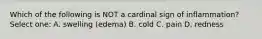 Which of the following is NOT a cardinal sign of inflammation? Select one: A. swelling (edema) B. cold C. pain D. redness