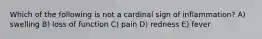 Which of the following is not a cardinal sign of inflammation? A) swelling B) loss of function C) pain D) redness E) fever