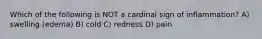 Which of the following is NOT a cardinal sign of inflammation? A) swelling (edema) B) cold C) redness D) pain