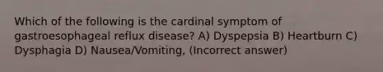 Which of the following is the cardinal symptom of gastroesophageal reflux disease? A) Dyspepsia B) Heartburn C) Dysphagia D) Nausea/Vomiting, (Incorrect answer)