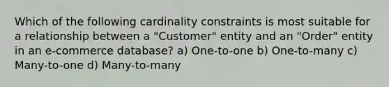 Which of the following cardinality constraints is most suitable for a relationship between a "Customer" entity and an "Order" entity in an e-commerce database? a) One-to-one b) One-to-many c) Many-to-one d) Many-to-many