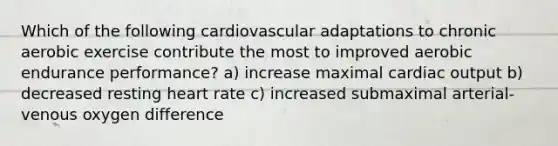 Which of the following cardiovascular adaptations to chronic aerobic exercise contribute the most to improved aerobic endurance performance? a) increase maximal cardiac output b) decreased resting heart rate c) increased submaximal arterial-venous oxygen difference