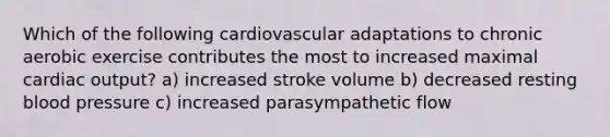 Which of the following cardiovascular adaptations to chronic aerobic exercise contributes the most to increased maximal cardiac output? a) increased stroke volume b) decreased resting blood pressure c) increased parasympathetic flow