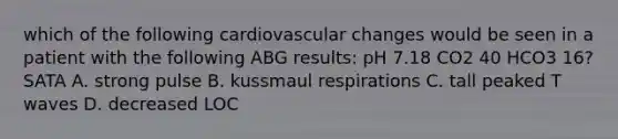 which of the following cardiovascular changes would be seen in a patient with the following ABG results: pH 7.18 CO2 40 HCO3 16? SATA A. strong pulse B. kussmaul respirations C. tall peaked T waves D. decreased LOC