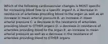 Which of the following cardiovascular changes is MOST specific for increasing blood flow to a specific organ? A. a decrease in resistance of arterioles providing blood to the organ as well as an increase in mean arterial pressure B. an increase in mean arterial pressure C. a decrease in the resistance of arterioles providing blood to OTHER organs D. a decrease in resistance of arterioles providing blood to the organ E. an increase in mean arterial pressure as well as a decrease in the resistance of arterioles providing blood to OTHER organs