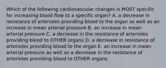 Which of the following cardiovascular changes is MOST specific for increasing blood flow to a specific organ? A. a decrease in resistance of arterioles providing blood to the organ as well as an increase in mean arterial pressure B. an increase in mean arterial pressure C. a decrease in the resistance of arterioles providing blood to OTHER organs D. a decrease in resistance of arterioles providing blood to the organ E. an increase in mean arterial pressure as well as a decrease in the resistance of arterioles providing blood to OTHER organs