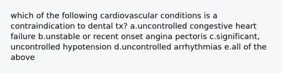 which of the following cardiovascular conditions is a contraindication to dental tx? a.uncontrolled congestive heart failure b.unstable or recent onset angina pectoris c.significant, uncontrolled hypotension d.uncontrolled arrhythmias e.all of the above