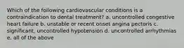 Which of the following cardiovascular conditions is a contraindication to dental treatment? a. uncontrolled congestive heart failure b. unstable or recent onset angina pectoris c. significant, uncontrolled hypotension d. uncontrolled arrhythmias e. all of the above